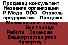 Продавец-консультант › Название организации ­ Р-Мода, ООО › Отрасль предприятия ­ Продажи › Минимальный оклад ­ 22 000 - Все города Работа » Вакансии   . Башкортостан респ.,Кумертау г.